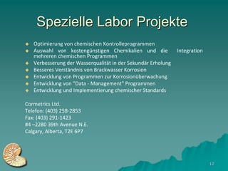 Spezielle Labor Projekte
   Optimierung von chemischen Kontrolleprogrammen
   Auswahl von kostengünstigen Chemikalien und die            Integration
    mehreren chemischen Programmen
   Verbesserung der Wasserqualität in der Sekundär Erholung
   Besseres Verständnis von Brackwasser Korrosion
   Entwicklung von Programmen zur Korrosionüberwachung
   Entwicklung von "Data - Management" Programmen
   Entwicklung und Implementierung chemischer Standards

Cormetrics Ltd.
Telefon: (403) 258-2853
Fax: (403) 291-1423
#4 –2280 39th Avenue N.E.
Calgary, Alberta, T2E 6P7




                                                                             12
 