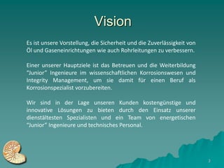 Vision
Es ist unsere Vorstellung, die Sicherheit und die Zuverlässigkeit von
Öl und Gaseneinrichtungen wie auch Rohrleitungen zu verbessern.

Einer unserer Hauptziele ist das Betreuen und die Weiterbildung
“Junior” Ingenieure im wissenschaftlichen Korrosionswesen und
Integrity Management, um sie damit für einen Beruf als
Korrosionspezialist vorzubereiten.

Wir sind in der Lage unseren Kunden kostengünstige und
innovative Lösungen zu bieten durch den Einsatz unserer
dienstältesten Spezialisten und ein Team von energetischen
“Junior” Ingenieure und technisches Personal.




                                                                        3
 