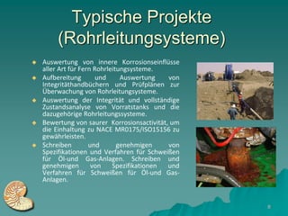 Typische Projekte
        (Rohrleitungsysteme)
   Auswertung von innere Korrosionseinflüsse
    aller Art für Fern Rohrleitungsysteme.
   Aufbereitung        und     Auswertung   von
    Integritäthandbüchern und Prüfplänen zur
    Überwachung von Rohrleitungsysteme.
   Auswertung der Integrität und vollständige
    Zustandsanalyse von Vorratstanks und die
    dazugehörige Rohrleitungssysteme.
   Bewertung von saurer Korrosionsactivität, um
    die Einhaltung zu NACE MR0175/ISO15156 zu
    gewährleisten.
   Schreiben        und       genehmigen    von
    Spezifikationen und Verfahren für Schweißen
    für Öl-und Gas-Anlagen. Schreiben und
    genehmigen        von    Spezifikationen und
    Verfahren für Schweißen für Öl-und Gas-
    Anlagen.


                                                   8
 