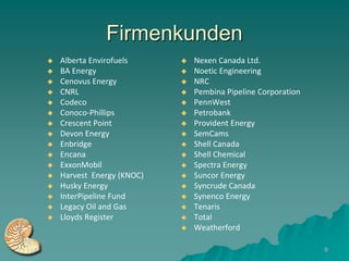 Firmenkunden
   Alberta Envirofuels        Nexen Canada Ltd.
   BA Energy                  Noetic Engineering
   Cenovus Energy             NRC
   CNRL                       Pembina Pipeline Corporation
   Codeco                     PennWest
   Conoco-Phillips            Petrobank
   Crescent Point             Provident Energy
   Devon Energy               SemCams
   Enbridge                   Shell Canada
   Encana                     Shell Chemical
   ExxonMobil                 Spectra Energy
   Harvest Energy (KNOC)      Suncor Energy
   Husky Energy               Syncrude Canada
   InterPipeline Fund         Synenco Energy
   Legacy Oil and Gas         Tenaris
   Lloyds Register            Total
                               Weatherford

                                                               9
 