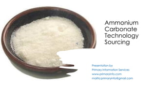 Ammonium
Carbonate
Technology
Sourcing
Presentation by
Primary Information Services
www.primaryinfo.com
mailto:primaryinfo@gmail.com
 