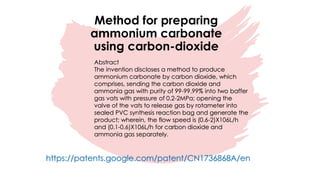 Method for preparing
ammonium carbonate
using carbon-dioxide
Abstract
The invention discloses a method to produce
ammonium carbonate by carbon dioxide, which
comprises, sending the carbon dioxide and
ammonia gas with purity of 99-99.99% into two baffer
gas vats with pressure of 0.2-2MPa; opening the
valve of the vats to release gas by rotameter into
sealed PVC synthesis reaction bag and generate the
product; wherein, the flow speed is (0.6-2)X106L/h
and (0.1-0.6)X106L/h for carbon dioxide and
ammonia gas separately.
https://patents.google.com/patent/CN1736868A/en
 