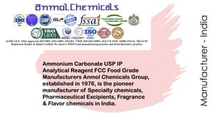 Manufacturer-India
Ammonium Carbonate USP IP
Analytical Reagent FCC Food Grade
Manufacturers Anmol Chemicals Group,
established in 1976, is the pioneer
manufacturer of Specialty chemicals,
Pharmaceutical Excipients, Fragrance
& Flavor chemicals in India.
 