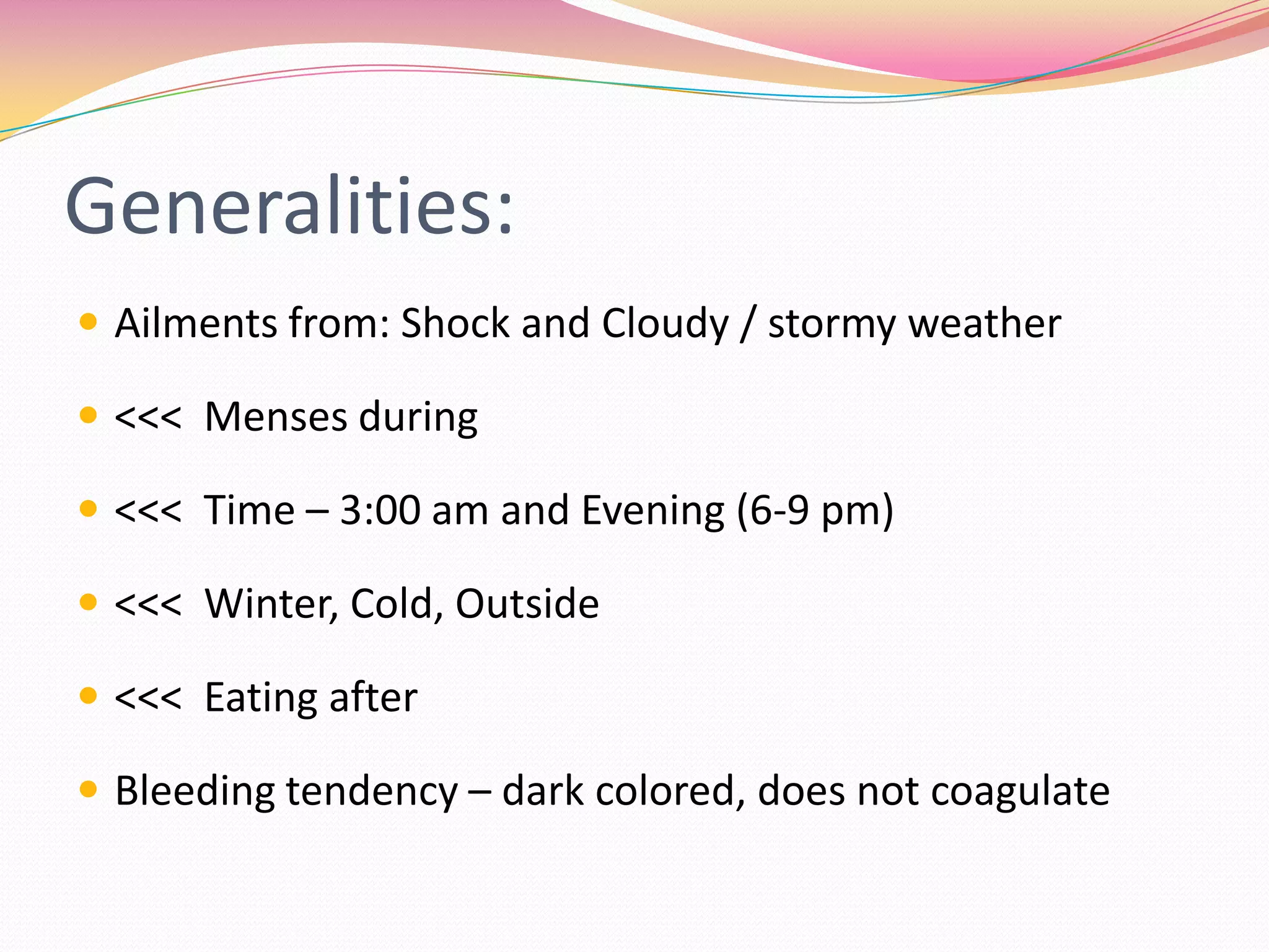 Generalities:Ailments from: Shock and Cloudy / stormy weather<<<  Menses during<<<  Time – 3:00 am and Evening (6-9 pm)<<<  Winter, Cold, Outside<<<  Eating afterBleeding tendency – dark colored, does not coagulate