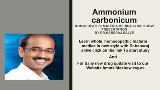Ammonium
carbonicum
HOMOEOPATHIC MATERIA MEDICA SLIDE SHOW
PRESENTATION
BY DR.HANSRAJ SALVE
Learn whole homoeopathic materia
medica in new style with Dr.hansraj
salve click on the link To start study
And
For daily new drug update visit to our
Website hmmslideshow.esy.es
 