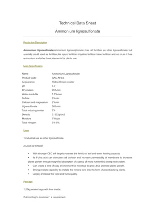 Technical Data Sheet
Ammonium lignosulfonate
Production Description
Ammonium lignosulfonate(Ammonium lignosulphonate) has all function as other lignosulfonate but
specially could used as fertilizer,like spray fertilizer irrigation fertilizer base fertilizer and so on,as it has
ammonium and other basic elements for plants use.
Main Specification
Name Ammonium Lignosulfonate
Product Code GAC-NHLS
Appearance Yellow Brown powder
pH 4-7
Dry maters 95%min
Water-insoluble 1.0%max
Sulfate 5%min
Calcium and magnesium 2%min
Lignosulfonate 50%min
Total reducing matter 7%
Density 0. 532g/cm3
Moisture 7%Max
Total nitrogen 3%-5%
Uses
1.Industrial use as other lignosulfonate
2.Used as fertilizer
 With stronger CEC will largely increase the fertility of soil and water holding capacity
 Its Fulvic acid can stimulate cell division and increase permeability of membrane to increase
plants growth through magnified absorption of a group of micro nutrient by strong root system.
 Can create a kind of cozy environment for microbial to grow ,thus promote plants growth.
 Strong chelate capability to chelate the mineral ions into the form of absorbable by plants.
 Largely increase the yield and fruits quality.
Package
1.25kg woven bags with liner inside;
2.According to customer’s requirement.
 