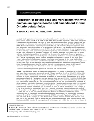 Soilborne pathogens
Reduction of potato scab and verticillium wilt with
ammonium lignosulfonate soil amendment in four
Ontario potato fields
N. Soltani, K.L. Conn, P.A. Abbasi, and G. Lazarovits
Abstract: Single applications of ammonium lignosulfonate (ALS, ca. 6 t solids/ha) were made at four commercial
potato fields in Ontario (sites K, V, W, and G in 1998, 1999, 2000, and 2000, respectively). Potato tubers were planted
2–4 weeks after ALS incorporation. The effects on potato scab, verticillium wilt, tuber yield, soil chemistry, and soil
microbiology were determined in the year of application, and for a second crop at sites K (1999), V (2000), and G
(2001). Potato scab severity was significantly reduced (50–80%) by ALS treatment in the year of application at all
sites. Significantly less scab was present for the second crop at sites K and G. The incidence of Verticillium dahliae
infected plants was also significantly decreased (40–50%) by ALS treatment at all sites in the year of application and
for the second crop at site K. Ammonium lignosulfonate significantly increased total tuber yield by 2.5 times at site G
in 2000. There was no effect on tuber yield at the other sites. However, marketable yield (tubers with <5% surface
scab) was significantly increased three- to seven-fold over the control plots at all sites in the year of application.
Although marketable yield was consistently higher in subsequent crops at all sites, it was only statistically significant at
site G. Soil pH was immediately reduced following application of ALS by 0.4–0.6 units at all sites except site W,
where it had no effect. Soil pH returned to control levels by the second season at all sites except site G, which
remained one log unit lower than the control treatment. Numbers of soil microorganisms increased two- to eight-fold at
all sites within weeks of ALS application. Fungal numbers increased the most and remained elevated for two seasons
at site K compared with control plots. The results of this study clearly demonstrate that use of ALS as a soil
amendment can significantly reduce the severity of potato scab and verticillium wilt in potato crops.
Key words: ammonium lignosulfonate, potato scab, verticillium wilt, soil amendment.
339Résumé : Des applications uniques de lignosulfonate d’ammonium (LSA, environ 6 t solides/ha) ont été effectuées
dans quatre champs commerciaux de pomme de terre de l’Ontario (sites K, V, W et G en 1998, 1999, 2000 et 2000,
respectivement). Les tubercules de pomme de terre ont été plantés de 2 à 4 semaines après l’incorporation du LSA.
Les effets sur la gale, la verticilliose, le rendement en tubercules, la chimie du sol et la microbiologie du sol ont été
déterminés pour l’année de l’application et pour une deuxième récolte aux sites K (1999), V (2000) et G (2001). Dans
tous les sites, la gravité de la gale de la pomme de terre a été significativement réduite (50–80%) par le traitement au
LSA lors de l’année d’application. Il y avait significativement moins de gale dans la deuxième récolte aux sites K et
G. La fréquence d’infection des plantes par le Verticillium dahliae a aussi été significativement réduite (40–50%) par le
traitement au LSA dans tous les sites lors de l’année d’application et pour la deuxième récolte au site K. Le LSA a
significativement augmenté le rendement total en tubercules au site G en 2000, le multipliant par 2,5. Il n’y a pas eu
d’effet sur le rendement en tubercules aux autres sites. Par contre, le rendement vendable (tubercules avec moins de
5% de la surface avec de la gale) a été significativement augmenté par rapport aux parcelles témoins, étant multiplié de
3 à 7 fois dans tous les sites lors de l’année d’application. Bien que les rendements vendables des cultures
subséquentes aient été constamment supérieurs dans tous les sites, la différence n’a été statistiquement significative
qu’au site G. Le pH du sol a été instantanément réduit de 0,4 à 0,6 unités après l’application du LSA dans tous les
sites sauf au site W où il n’y a pas eu d’effet. Le pH du sol a retrouvé le niveau du témoin dès la deuxième saison
dans tous les sites sauf au site G qui est demeuré une unité logarithmique plus basse que le traitement témoin. Après
l’application du LSA, le nombre de microorganismes du sol s’est accru de 2 à 8 fois dans tous les sites en l’espace de
Can. J. Plant Pathol. 24: 332–339 (2002)
332
Accepted 10 April 2002.
N. Soltani, K.L. Conn, P.A. Abbasi, and G. Lazarovits.1
Southern Crop Protection and Food Research Centre, Agriculture and
Agri-Food Canada, 1391 Sandford Street, London, ON N5V 4T3, Canada.
1
Corresponding author (e-mail:lazarovitsg@agr.gc.ca).
 