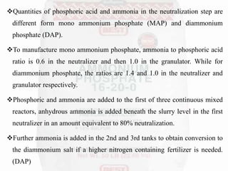Quantities of phosphoric acid and ammonia in the neutralization step are
different form mono ammonium phosphate (MAP) and diammonium
phosphate (DAP).
To manufacture mono ammonium phosphate, ammonia to phosphoric acid
ratio is 0.6 in the neutralizer and then 1.0 in the granulator. While for
diammonium phosphate, the ratios are 1.4 and 1.0 in the neutralizer and
granulator respectively.
Phosphoric and ammonia are added to the first of three continuous mixed
reactors, anhydrous ammonia is added beneath the slurry level in the first
neutralizer in an amount equivalent to 80% neutralization.
Further ammonia is added in the 2nd and 3rd tanks to obtain conversion to
the diammonium salt if a higher nitrogen containing fertilizer is needed.
(DAP)
 