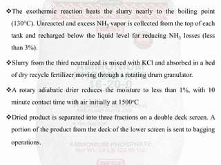 The exothermic reaction heats the slurry nearly to the boiling point
(130°C). Unreacted and excess NH3 vapor is collected from the top of each
tank and recharged below the liquid level for reducing NH3 losses (less
than 3%).
Slurry from the third neutralized is mixed with KCl and absorbed in a bed
of dry recycle fertilizer moving through a rotating drum granulator.
A rotary adiabatic drier reduces the moisture to less than 1%, with 10
minute contact time with air initially at 1500oC
Dried product is separated into three fractions on a double deck screen. A
portion of the product from the deck of the lower screen is sent to bagging
operations.
 