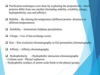 Purification techniques were done by exploiting the properties by which
proteins differ from one another (Including stability, solubility, charge,
hydrophobicity, size and affinity).
 Stability – By altering the temperature (different protein denatures at
different temperatures)
 Solubility – Ammonium Sulphate precipitation.
 Charge – Use of Ion-exchange resins.
 Size – Size exclusion chromatography or Gel permeation chromatography
 Affinity – Affinity chromatography
 Hydrophobicity - Hydrophobic interaction chromatography
- Column used – Phenyl sepharose
- Hydrophobic residues of amino acids binds to the phenyl groups.
 