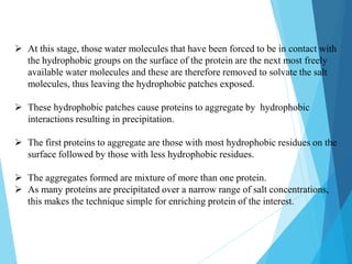  At this stage, those water molecules that have been forced to be in contact with
the hydrophobic groups on the surface of the protein are the next most freely
available water molecules and these are therefore removed to solvate the salt
molecules, thus leaving the hydrophobic patches exposed.
 These hydrophobic patches cause proteins to aggregate by hydrophobic
interactions resulting in precipitation.
 The first proteins to aggregate are those with most hydrophobic residues on the
surface followed by those with less hydrophobic residues.
 The aggregates formed are mixture of more than one protein.
 As many proteins are precipitated over a narrow range of salt concentrations,
this makes the technique simple for enriching protein of the interest.
 