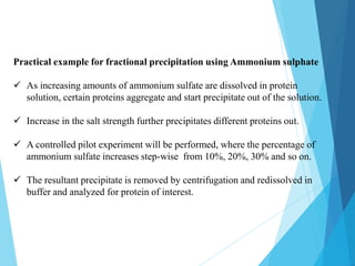 Practical example for fractional precipitation using Ammonium sulphate
 As increasing amounts of ammonium sulfate are dissolved in protein
solution, certain proteins aggregate and start precipitate out of the solution.
 Increase in the salt strength further precipitates different proteins out.
 A controlled pilot experiment will be performed, where the percentage of
ammonium sulfate increases step-wise from 10%, 20%, 30% and so on.
 The resultant precipitate is removed by centrifugation and redissolved in
buffer and analyzed for protein of interest.
 