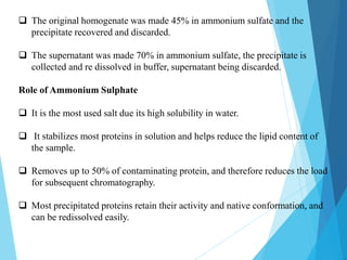  The original homogenate was made 45% in ammonium sulfate and the
precipitate recovered and discarded.
 The supernatant was made 70% in ammonium sulfate, the precipitate is
collected and re dissolved in buffer, supernatant being discarded.
Role of Ammonium Sulphate
 It is the most used salt due its high solubility in water.
 It stabilizes most proteins in solution and helps reduce the lipid content of
the sample.
 Removes up to 50% of contaminating protein, and therefore reduces the load
for subsequent chromatography.
 Most precipitated proteins retain their activity and native conformation, and
can be redissolved easily.
 