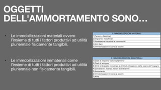 OGGETTI
DELL'AMMORTAMENTO SONO…
• Le immobilizzazioni materiali ovvero
l’insieme di tutti i fattori produttivi ad utilità
pluriennale fisicamente tangibili.

• Le immobilizzazioni immateriali come
l’insieme di tutti i fattori produttivi ad utilità
pluriennale non fisicamente tangibili.
 