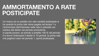 AMMORTAMENTO A RATE
POSTICIPATE
Un mutuo od un prestito con rate variabili posticipate si
ha quando la prima rata viene pagata nel tempo 1 e
l’ammontare dell’interesse nella rata è calcolato sul
residuo del debito nel periodo precedente.
In parole povere, se prendo a prestito 100 € nel periodo
0 e dovrò rimborsare il debito in 10 periodi, la prima rata
che pagherò sarà nel periodo 1, quindi posticipata.
 