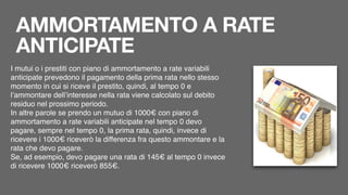 AMMORTAMENTO A RATE
ANTICIPATE
I mutui o i prestiti con piano di ammortamento a rate variabili
anticipate prevedono il pagamento della prima rata nello stesso
momento in cui si riceve il prestito, quindi, al tempo 0 e
l’ammontare dell’interesse nella rata viene calcolato sul debito
residuo nel prossimo periodo.
In altre parole se prendo un mutuo di 1000€ con piano di
ammortamento a rate variabili anticipate nel tempo 0 devo
pagare, sempre nel tempo 0, la prima rata, quindi, invece di
ricevere i 1000€ riceverò la differenza fra questo ammontare e la
rata che devo pagare.
Se, ad esempio, devo pagare una rata di 145€ al tempo 0 invece
di ricevere 1000€ riceverò 855€.
 