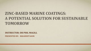 ZINC-BASED MARINE COATINGS:
A POTENTIAL SOLUTION FOR SUSTAINABLE
TOMORROW
PRESENTED BY: IKKADEEP KAUR
INSTRUCTOR: DR PHIL MAGILL
 