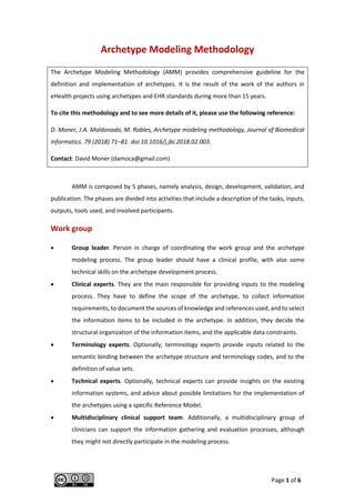 Page 1 of 6
Archetype Modeling Methodology
The Archetype Modeling Methodology (AMM) provides comprehensive guideline for the
definition and implementation of archetypes. It is the result of the work of the authors in
eHealth projects using archetypes and EHR standards during more than 15 years.
To cite this methodology and to see more details of it, please use the following reference:
D. Moner, J.A. Maldonado, M. Robles, Archetype modeling methodology, Journal of Biomedical
Informatics. 79 (2018) 71–81. doi:10.1016/j.jbi.2018.02.003.
Contact: David Moner (damoca@gmail.com)
AMM is composed by 5 phases, namely analysis, design, development, validation, and
publication. The phases are divided into activities that include a description of the tasks, inputs,
outputs, tools used, and involved participants.
Work group
• Group leader. Person in charge of coordinating the work group and the archetype
modeling process. The group leader should have a clinical profile, with also some
technical skills on the archetype development process.
• Clinical experts. They are the main responsible for providing inputs to the modeling
process. They have to define the scope of the archetype, to collect information
requirements, to document the sources of knowledge and references used, and to select
the information items to be included in the archetype. In addition, they decide the
structural organization of the information items, and the applicable data constraints.
• Terminology experts. Optionally, terminology experts provide inputs related to the
semantic binding between the archetype structure and terminology codes, and to the
definition of value sets.
• Technical experts. Optionally, technical experts can provide insights on the existing
information systems, and advice about possible limitations for the implementation of
the archetypes using a specific Reference Model.
• Multidisciplinary clinical support team. Additionally, a multidisciplinary group of
clinicians can support the information gathering and evaluation processes, although
they might not directly participate in the modeling process.
 