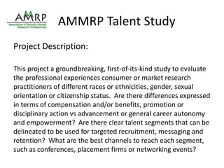 AMMRP Talent Study 
Project Description: 
This project a groundbreaking, first-of-its-kind study to evaluate 
the professional experiences consumer or market research 
practitioners of different races or ethnicities, gender, sexual 
orientation or citizenship status. Are there differences expressed 
in terms of compensation and/or benefits, promotion or 
disciplinary action vs advancement or general career autonomy 
and empowerment? Are there clear talent segments that can be 
delineated to be used for targeted recruitment, messaging and 
retention? What are the best channels to reach each segment, 
such as conferences, placement firms or networking events? 
 