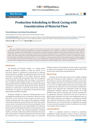 1/8
Volume 1 - Issue - 1
Introduction
Any planning and financial analysis in a mining project
depend on production schedule in which the amount of ore
and waste removal is determined in each period. An optimum
realistic production schedule can significantly improve the overall
practicality and profitability of the project. Block-cave mining
operation is involved with uncertainties which cannot be ignored
in the production scheduling; while the caving is occurring, the
flow of material (which happens because of the gravity) can be
unpredictable. The flow of material will result in grade and tonnage
uncertainties in the production during the life of mine. Numerical
methods are useful tools to model the material flow. Stochastic
optimization can capture the uncertainty of material flow while
optimizing the production schedule.
Production schedule in a block-cave mining operation can be
investigated from different levels of resolutions: cluster level, draw
point level, or slice level [1]. In this research, the slices are the
smallest production units. The output of the production schedule
at this level would be the periods in which each of the slices within
a draw column is extracted and sent to the processing plant. These
decisions are made based on the defined goal(s) in the objective
function while considering the limitations of the operations as the
constraints of the model. The proposed production scheduling
model is a stochastic optimization model in which the net present
value of the project is maximized during the life of the mine while
the deviations from a target production grade are minimized.
Different scenarios of the grade for the slice model are generated
to capture the uncertainty of the production-grade which exists
because of the material flow during production.
Block Caving
Currently, most of the surface mines work in a higher stripping
ratios than in the past. In some conditions, a surface mine can be
less attractive to operate, and underground mining is used instead.
These conditions are (i) too much waste has to be removed in order
to access the ore (high stripping ratios), (ii) waste storage space
is limited, (iii) pit walls fail, or (iv) environmental considerations
could be more important than exploitation profits [2]. Among
underground methods, block-cave mining, because of its high
production rate and low operating costs, could be considered as
an appropriate alternative. Projections show that 25 percent of
global copper production will come from underground mines by
2020. Mining companies are looking for an underground method
with a high rate of production, similar to that of open-pit mining.
Therefore, there is an increased interest in using block-cave mining
to access deep and low-grade ore bodies. A schematic view of block
cave mining is shown in Figure 1.
Literature Review
There is a significant amount of research on production
scheduling in mining operations, mostly in open-pit mining [2].
In block-cave mining, the production schedule determines which
Firouz Khodayari and Yashar Pourrahimian*
School of Mining and Petroleum Engineering, University of Alberta, Canada
*Corresponding author: Yashar Pourrahimian, Assistant Professor, School of Mining and Petroleum Engineering, University of Alberta, 6-243 Donadeo
Innovation Centre for Engineering, 9211 116th
St, Edmonton, Alberta, Canada, Tel: 780-492 5144; Email:
Submission: October 09, 2017; Published: December 08, 2017
Production Scheduling in Block Caving with
Consideration of Material Flow
Mini Review Aspects Min Miner Sci
Copyright © All rights are reserved by Yashar Pourrahimian.
CRIMSONpublishers
http://www.crimsonpublishers.com
Abstract
Block-cave mining has become more popular in the last few years and the trend is expected to continue. The operating costs in this mining
method could be as low as foropen-pit mining; however, production scheduling for such an operation is complicated, mainly because of the production
uncertainties resulted from the material flow. The material flow uncertainties should be considered in the production schedule to be able to achieve a
realistic mine plan. This research uses stochastic optimization for production scheduling in block-cave mining; the proposed model maximizes the net
present value of the mining project while minimizing the production-grade deviations from a target grade. Some scenarios are considered to capture
the material flow uncertainties. Testing the model for a real case block-cave mining operation shows that the proposed model can take the material
flow uncertainties into the production schedule to achieve more reliable plans; the optimum production schedule is accomplished based on different
scenarios which can happen in the real operations. The model also calculates the optimum height of draw as part of the optimization.
ISSN 2578-0255
 
