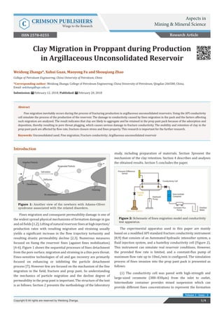 Weidong Zhanga*, Xuhui Guan, Maoyong Fu and Shouqiang Zhao
College of Petroleum Engineering, China University of Petroleum, China
*Corresponding author: Weidong Zhanga, College of Petroleum Engineering, China University of Petroleum, Qingdao 266580, China,
Email:
Submission: February 12, 2018; Published: February 20, 2018
Clay Migration in Proppant during Production
in Argillaceous Unconsolidated Reservoir
Abstract
Fine migration inevitably occurs during the process of fracturing production in argillaceous unconsolidated reservoirs. Using the API conductivity
cell simulate the process of the production of the reservoir. The damage to conductivity caused by fines migration in the pack and the factors affecting
such migration are analyzed. The result indicates that clay are likely to aggregate and be retained in the prop pant pack because of the adsorption and
deposition, thereby resulting in pore throat plugging, which causes serious damage to fracture conductivity. The mobility and retention of clay in the
prop pant pack are affected by flow rate, fracture closure stress and fines property. This research is important for the further research.
Keywords: Unconsolidated sand; Fine migration; Fracture conductivity; Argillaceous unconsolidated reservoir
Introduction
Figure 1: Another view of the newborn with Adams-Oliver
syndrome associated with the related disorders.
Fines migration and consequent permeability damage is one of
the widest spread physical mechanisms of formation damage in gas
andoilfields[1,2].Liftingofnaturalreservoirfinesathighinjection/
production rates with resulting migration and straining usually
yields a significant increase in the flow trajectory tortuosity and
resulting drastic permeability decline [2,3]. Numerous measures
focused on fixing the reservoir fines (against fines mobilization)
[4-6]. Figure 1 shows the sequential processes of fines detachment
from the pore surface, migration and straining in a thin pore throat.
Fines-sensitive technologies of oil and gas recovery are primarily
focused on enhancing or inhibiting the particle detachment
process [7]. However few are focused on the mechanism of the fine
migration in the field, fracture and prop pant. So understanding
the mechanics of particle migration and the decline degree of
permeability in the prop pant is important. The structure of the text
is as follows. Section 2 presents the methodology of the laboratory
study, including preparation of materials. Section 3present the
mechanism of the clay retention. Section 4 describes and analyses
the obtained results. Section 5 concludes the paper.
Figure 2: Schematic of fines migration model and conductivity
test apparatus.
The experimental apparatus used in this paper are mainly
based on a modified API standard fracture conductivity instrument
[8,9] that consists of an Automated hydraulic intensifier system, a
fluid injection system, and a hastelloy conductivity cell (Figure 2).
This instrument can simulate real reservoir conditions. However,
the provided flow rate is limited, and a constant-flux pump of
maximum flow rate up to 10mL/min is configured. The simulation
process of fines invasion into the prop pant pack is presented as
follows:
(1) The conductivity cell was paved with high-strength and
large-sized ceramsite (380–830µm) from the inlet to outlet.
Intermediate container provides mixed suspension which can
provide different fines concentrations to represent the formation
Research Article
Aspects in
Mining & Mineral ScienceC CRIMSON PUBLISHERS
Wings to the Research
1/4Copyright © All rights are reserved by Weidong Zhanga.
Volume 1 - Issue - 2
ISSN 2578-0255
 