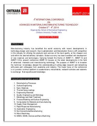 AMMT-2014
4th INTERNATIONAL CONFERENCE
ON
ADVANCES IN MATERIALS AND MANUFACTURING TECHNOLOGY
October 3rd - 4th, 2014
Organized by School of Mechanical Engineering,
Chitkara University, Punjab, India
ADVANCE INFORMATION

INTRODUCTION
Manufacturing industry has benefited the world economy with recent developments in
technology design and research. Due to globalization and liberalization there is stiff competition
in this industry for offering the products and services of the best quality, at the cheaper cost
and within the desired delivery schedule. Global economy has been benefited with development
of new materials and technologies. Carrying forward the theme of AMMT-11, AMMT-12 and
AMMT-13 the present conference AMMT-14 focuses on the latest developments in the field
of advanced materials and manufacturing technology. The purpose of AMMT is to broaden
the technical knowledge, deepen the understanding of cutting edge research and networking
with peers and colleagues from academia and industry. The major focus of the conference
is to provide common platform to academicians, industrialists, research scholars and students
to exchange their expertise and knowledge.

The list of Conference topics is as under:
1. Manufacturing Processes
2. Surface Engineering
3. Nano Materials
4. Thermal Spray coatings
5. Engineering Materials
6. Quality Engineering and Metrology
7. Metallurgy and Heat Treatment
8. Process Modeling and Surface Engineering
9. Computation for Material and manufacturing
10. Supply Chain Management
11. Rapid Response Manufacturing
12. Automobile Engineering
13. Non Conventional Manufacturing
14. Micro Machining
15. MEMS, NEMS, Devices and Nano Machining

 