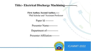 Paper Id ---------
Presenter Name----------
Department of-------------
Presenter Affiliation---------
Title:- Electrical Discharge Machining------------
First Author, Second Author,-----
1Phd Scholar and 2Assistant Professor
 
