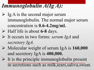 Immunoglobulin A(Ig A):
 Ig A is the second major serum
immunoglobulin. The normal major serum
concentration is 0.6-4.2mg/ml.
 Half life is about 6-8 days.
 It occurs in two forms: serum IgA and
secretory IgA.
 Molecular weight of serum IgA is 160,000
and secretory IgA is 400,000.
 It is the principle immunoglobulin present
in secretions such as milk,tears,saliva,sweat.
 