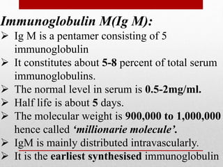 Immunoglobulin M(Ig M):
 Ig M is a pentamer consisting of 5
immunoglobulin
 It constitutes about 5-8 percent of total serum
immunoglobulins.
 The normal level in serum is 0.5-2mg/ml.
 Half life is about 5 days.
 The molecular weight is 900,000 to 1,000,000
hence called ‘millionarie molecule’.
 IgM is mainly distributed intravascularly.
 It is the earliest synthesised immunoglobulin
 
