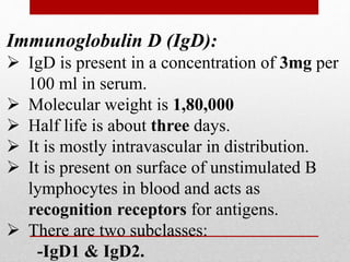 Immunoglobulin D (IgD):
 IgD is present in a concentration of 3mg per
100 ml in serum.
 Molecular weight is 1,80,000
 Half life is about three days.
 It is mostly intravascular in distribution.
 It is present on surface of unstimulated B
lymphocytes in blood and acts as
recognition receptors for antigens.
 There are two subclasses:
-IgD1 & IgD2.
 