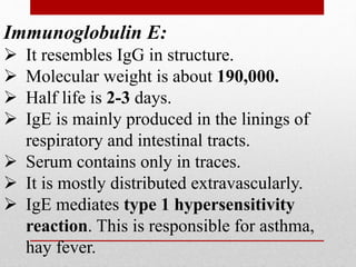 Immunoglobulin E:
 It resembles IgG in structure.
 Molecular weight is about 190,000.
 Half life is 2-3 days.
 IgE is mainly produced in the linings of
respiratory and intestinal tracts.
 Serum contains only in traces.
 It is mostly distributed extravascularly.
 IgE mediates type 1 hypersensitivity
reaction. This is responsible for asthma,
hay fever.
 