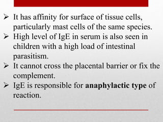  It has affinity for surface of tissue cells,
particularly mast cells of the same species.
 High level of IgE in serum is also seen in
children with a high load of intestinal
parasitism.
 It cannot cross the placental barrier or fix the
complement.
 IgE is responsible for anaphylactic type of
reaction.
 