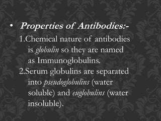 • Properties of Antibodies:-
1.Chemical nature of antibodies
is globulin so they are named
as Immunoglobulins.
2.Serum globulins are separated
into pseudoglobulins (water
soluble) and euglobulins (water
insoluble).
 
