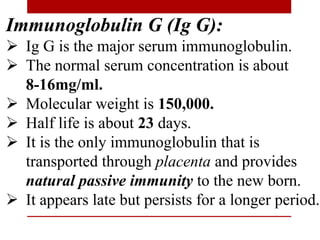 Immunoglobulin G (Ig G):
 Ig G is the major serum immunoglobulin.
 The normal serum concentration is about
8-16mg/ml.
 Molecular weight is 150,000.
 Half life is about 23 days.
 It is the only immunoglobulin that is
transported through placenta and provides
natural passive immunity to the new born.
 It appears late but persists for a longer period.
 