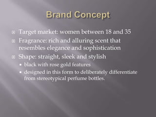  Target market: women between 18 and 35
 Fragrance: rich and alluring scent that
resembles elegance and sophistication
 Shape: straight, sleek and stylish
 black with rose gold features
 designed in this form to deliberately differentiate
from stereotypical perfume bottles.
 