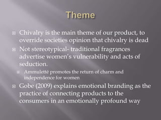  Chivalry is the main theme of our product, to
override societies opinion that chivalry is dead
 Not stereotypical- traditional fragrances
advertise women’s vulnerability and acts of
seduction.
 Ammuletté promotes the return of charm and
independence for women
 Gobe (2009) explains emotional branding as the
practice of connecting products to the
consumers in an emotionally profound way
 