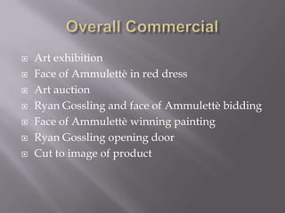  Art exhibition
 Face of Ammulettè in red dress
 Art auction
 Ryan Gossling and face of Ammulettè bidding
 Face of Ammulettè winning painting
 Ryan Gossling opening door
 Cut to image of product
 