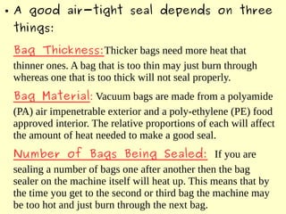 ● A good air-tight seal depends on three
things:
Bag Thickness:Thicker bags need more heat that
thinner ones. A bag that is too thin may just burn through
whereas one that is too thick will not seal properly.
Bag Material: Vacuum bags are made from a polyamide
(PA) air impenetrable exterior and a poly-ethylene (PE) food
approved interior. The relative proportions of each will affect
the amount of heat needed to make a good seal.
Number of Bags Being Sealed: If you are
sealing a number of bags one after another then the bag
sealer on the machine itself will heat up. This means that by
the time you get to the second or third bag the machine may
be too hot and just burn through the next bag.
 