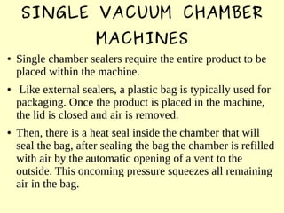 SINGLE VACUUM CHAMBER
MACHINES
● Single chamber sealers require the entire product to be
placed within the machine.
● Like external sealers, a plastic bag is typically used for
packaging. Once the product is placed in the machine,
the lid is closed and air is removed.
● Then, there is a heat seal inside the chamber that will
seal the bag, after sealing the bag the chamber is refilled
with air by the automatic opening of a vent to the
outside. This oncoming pressure squeezes all remaining
air in the bag.
 