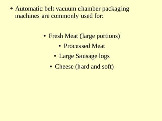 ➔ Automatic belt vacuum chamber packaging
machines are commonly used for:
● Fresh Meat (large portions)
● Processed Meat
● Large Sausage logs
● Cheese (hard and soft)
 