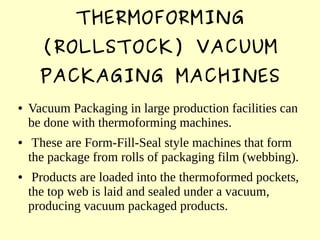 THERMOFORMING
(ROLLSTOCK) VACUUM
PACKAGING MACHINES
● Vacuum Packaging in large production facilities can
be done with thermoforming machines.
● These are Form-Fill-Seal style machines that form
the package from rolls of packaging film (webbing).
● Products are loaded into the thermoformed pockets,
the top web is laid and sealed under a vacuum,
producing vacuum packaged products.
 