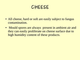 CHEESE
● All cheese, hard or soft are easily subject to fungus
contamination.
● Mould spores are always present in ambient air and
they can easily proliferate on cheese surface due to
high humidity content of these products.
 