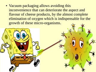 ● Vacuum packaging allows avoiding this
inconvenience that can deteriorate the aspect and
flavour of cheese products, by the almost complete
elimination of oxygen which is indispensable for the
growth of these micro-organisms.
 