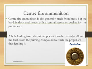 09/22/2024
Nandini Katare@KJC 10
Centre fire ammunition
• Centre fire ammunition is also generally made from brass, but the
head is thick and heavy with a central recess or pocket for the
primer cap.
• A hole leading from the primer pocket into the cartridge allows
the flash from the priming compound to reach the propellant
thus igniting it.
 