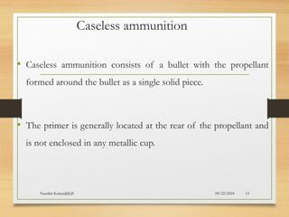 09/22/2024
Nandini Katare@KJC 13
Caseless ammunition
• Caseless ammunition consists of a bullet with the propellant
formed around the bullet as a single solid piece.
• The primer is generally located at the rear of the propellant and
is not enclosed in any metallic cup.
 