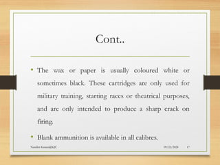 09/22/2024
Nandini Katare@KJC 17
Cont..
• The wax or paper is usually coloured white or
sometimes black. These cartridges are only used for
military training, starting races or theatrical purposes,
and are only intended to produce a sharp crack on
firing.
• Blank ammunition is available in all calibres.
 