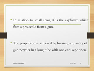 09/22/2024
Nandini Katare@KJC 21
• In relation to small arms, it is the explosive which
fires a projectile from a gun.
• The propulsion is achieved by burning a quantity of
gun powder in a long tube with one end kept open.
 