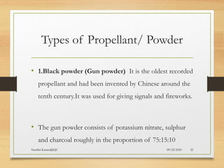 09/22/2024
Nandini Katare@KJC 22
Types of Propellant/ Powder
• 1.Black powder (Gun powder) It is the oldest recorded
propellant and had been invented by Chinese around the
tenth century.It was used for giving signals and fireworks.
• The gun powder consists of potassium nitrate, sulphur
and charcoal roughly in the proportion of 75:15:10
 