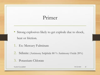 09/22/2024
Nandini Katare@KJC 25
Primer
• Strong explosives likely to get explode due to shock,
heat or friction.
1. Ex: Mercury Fulminate
2. Stibnite (Antimony Sulphide 80 % Antimony Oxide 20%)
3. Potassium Chlorate
 