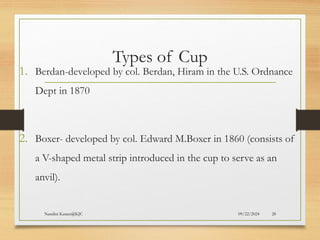 09/22/2024
Nandini Katare@KJC 28
Types of Cup
1. Berdan-developed by col. Berdan, Hiram in the U.S. Ordnance
Dept in 1870
2. Boxer- developed by col. Edward M.Boxer in 1860 (consists of
a V-shaped metal strip introduced in the cup to serve as an
anvil).
 